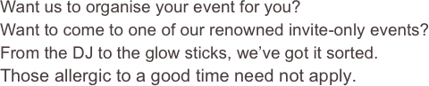 Want us to organise your event for you?  Want to come to one of our renowned invite-only events?
From the DJ to the glow sticks, we’ve got it sorted.
Those allergic to a good time need not apply.